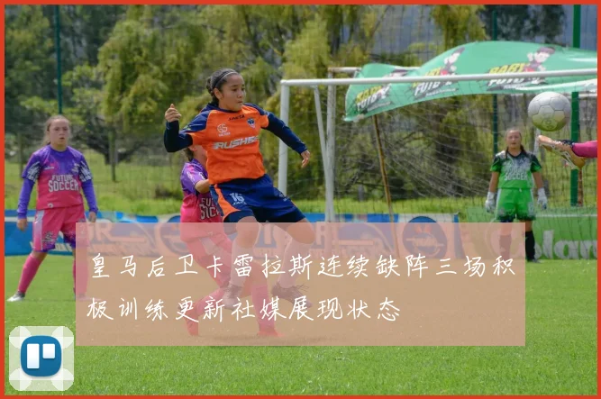 皇马后卫卡雷拉斯连续缺阵三场积极训练更新社媒展现状态