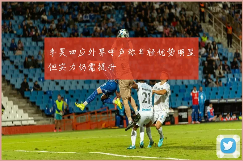 李昊回应外界呼声称年轻优势明显但实力仍需提升