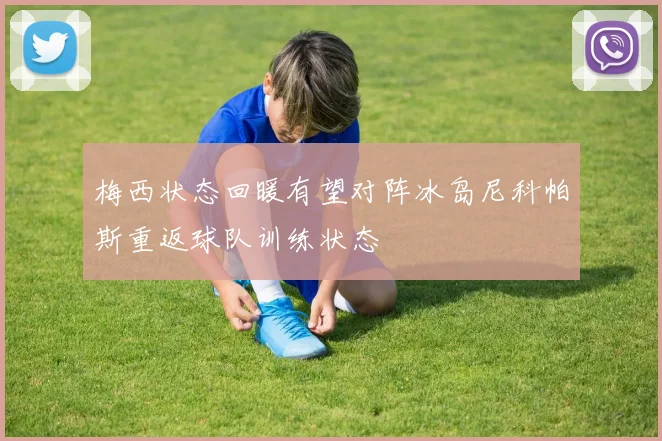 梅西状态回暖有望对阵冰岛尼科帕斯重返球队训练状态
