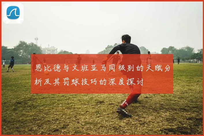 恩比德与文班亚马同级别的天赋分析及其罚球技巧的深度探讨