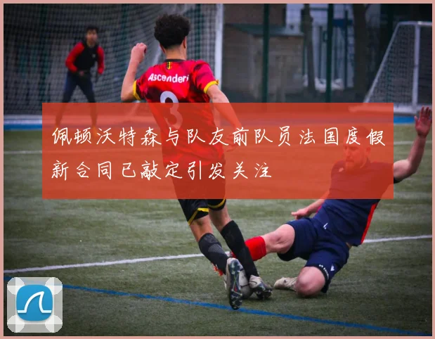 佩顿沃特森与队友前队员法国度假新合同已敲定引发关注