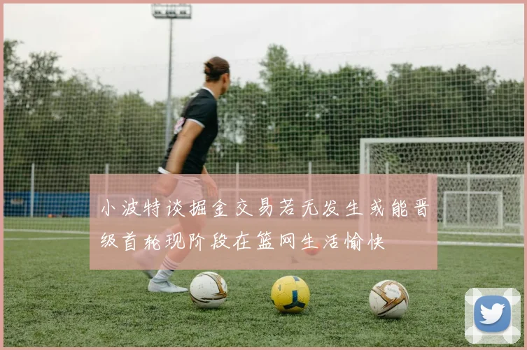 小波特谈掘金交易若无发生或能晋级首轮现阶段在篮网生活愉快