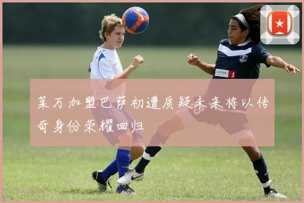 莱万加盟巴萨初遭质疑未来将以传奇身份荣耀回归