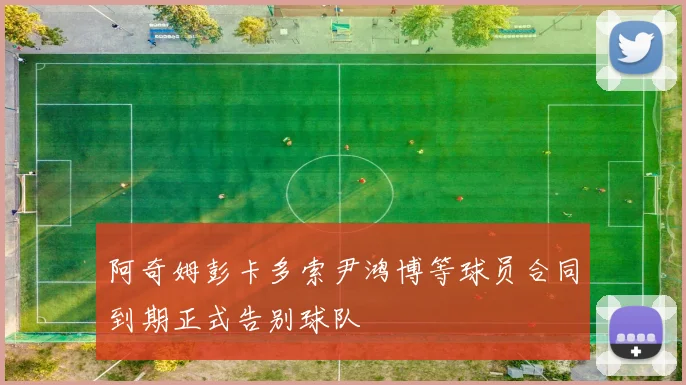 阿奇姆彭卡多索尹鸿博等球员合同到期正式告别球队