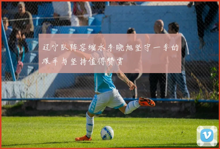 辽宁队阵容缩水李晓旭坚守一季的艰辛与坚持值得赞赏