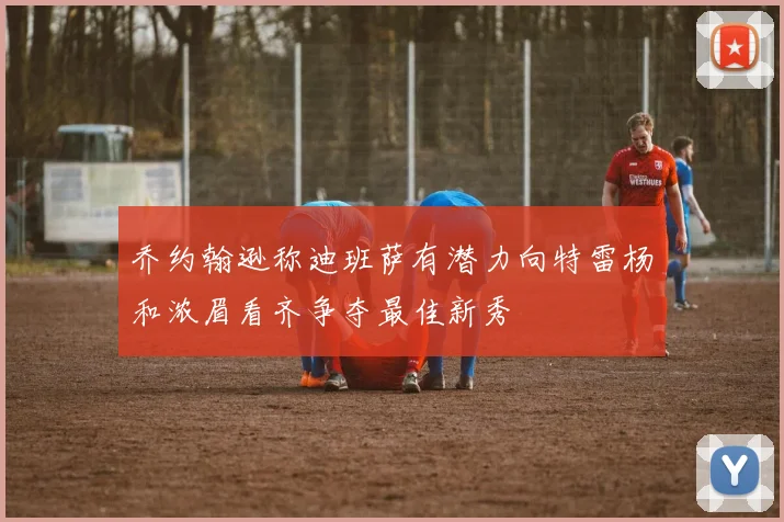 乔约翰逊称迪班萨有潜力向特雷杨和浓眉看齐争夺最佳新秀