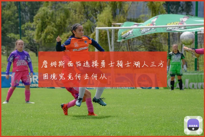 詹姆斯面临选择勇士骑士湖人三方困境究竟何去何从