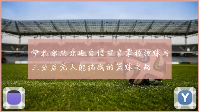伊扎尔纳尔逊自信宣言掌控控球与三分后无人能挡我的篮球之路