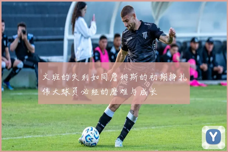 文班的失利如同詹姆斯的初期挣扎伟大球员必经的磨难与成长