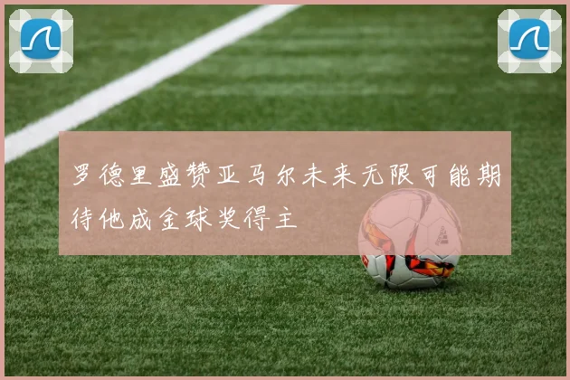 罗德里盛赞亚马尔未来无限可能期待他成金球奖得主