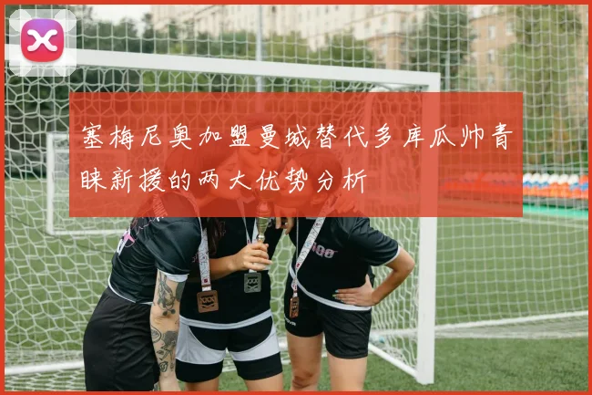 塞梅尼奥加盟曼城替代多库瓜帅青睐新援的两大优势分析