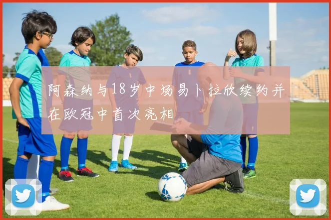 阿森纳与18岁中场易卜拉欣续约并在欧冠中首次亮相