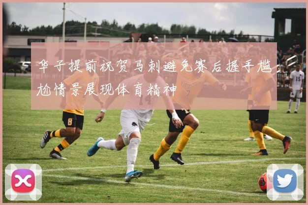 华子提前祝贺马刺避免赛后握手尴尬情景展现体育精神