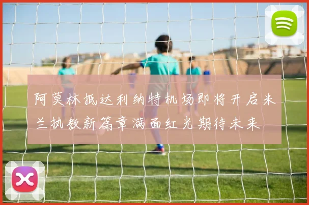 阿莫林抵达利纳特机场即将开启米兰执教新篇章满面红光期待未来