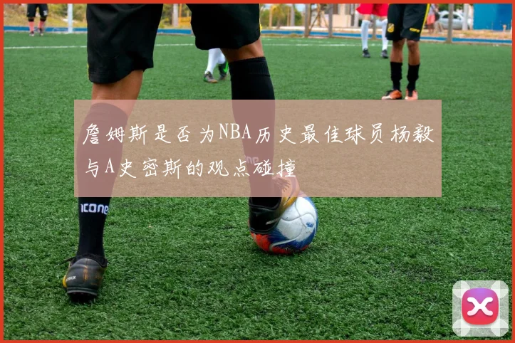 詹姆斯是否为NBA历史最佳球员杨毅与A史密斯的观点碰撞