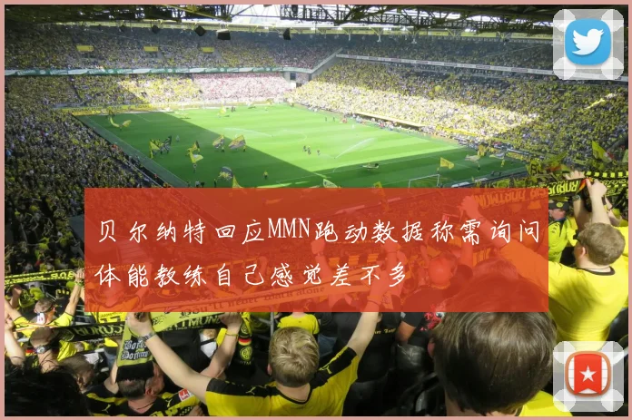 贝尔纳特回应MMN跑动数据称需询问体能教练自己感觉差不多