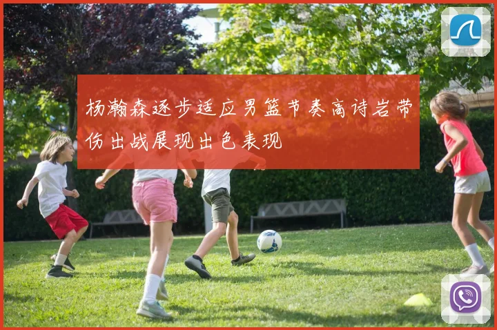 杨瀚森逐步适应男篮节奏高诗岩带伤出战展现出色表现