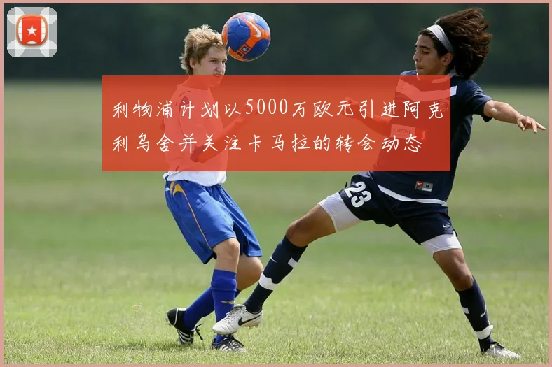 利物浦计划以5000万欧元引进阿克利乌舍并关注卡马拉的转会动态