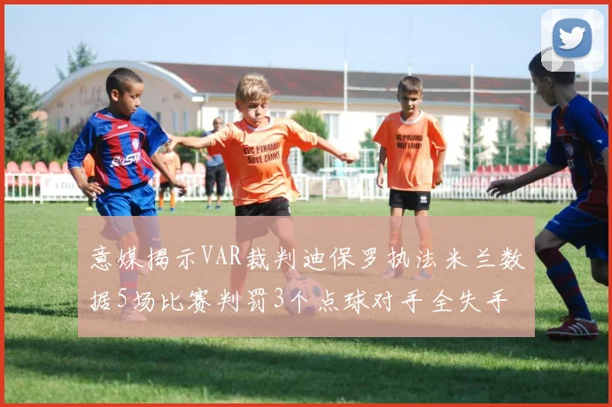 意媒揭示VAR裁判迪保罗执法米兰数据5场比赛判罚3个点球对手全失手