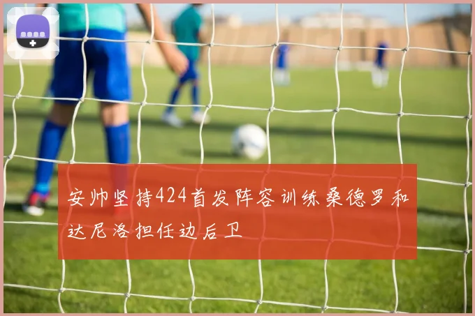 安帅坚持424首发阵容训练桑德罗和达尼洛担任边后卫