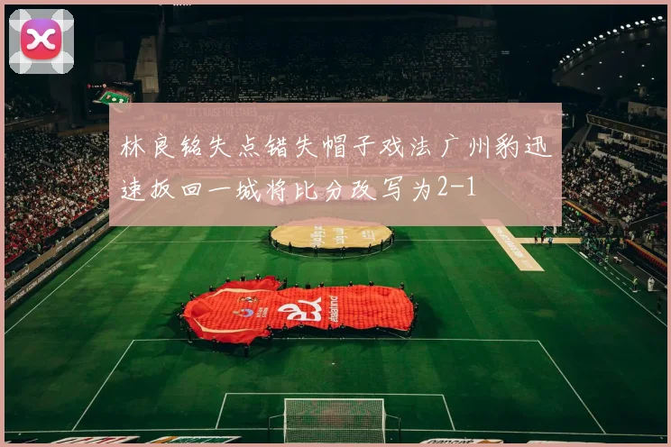 林良铭失点错失帽子戏法广州豹迅速扳回一城将比分改写为2-1