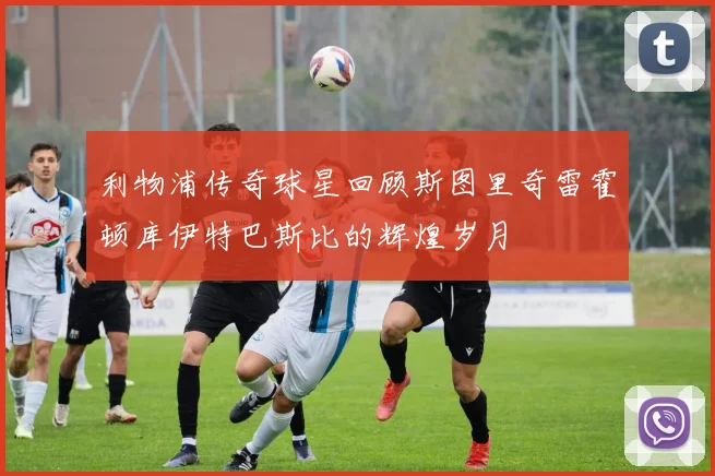 利物浦传奇球星回顾斯图里奇雷霍顿库伊特巴斯比的辉煌岁月