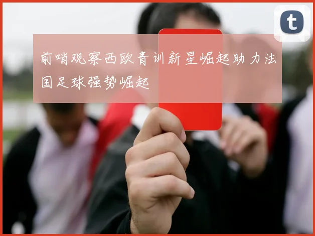 前哨观察西欧青训新星崛起助力法国足球强势崛起