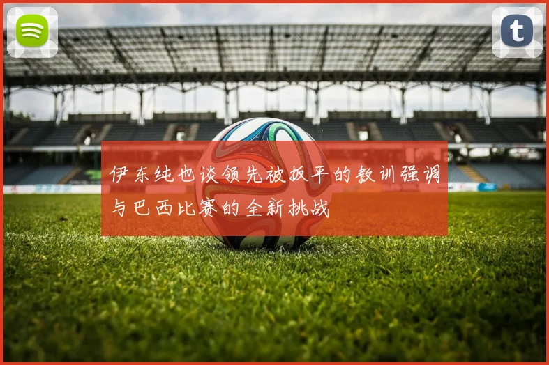 伊东纯也谈领先被扳平的教训强调与巴西比赛的全新挑战
