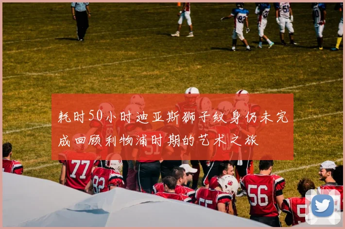 耗时50小时迪亚斯狮子纹身仍未完成回顾利物浦时期的艺术之旅