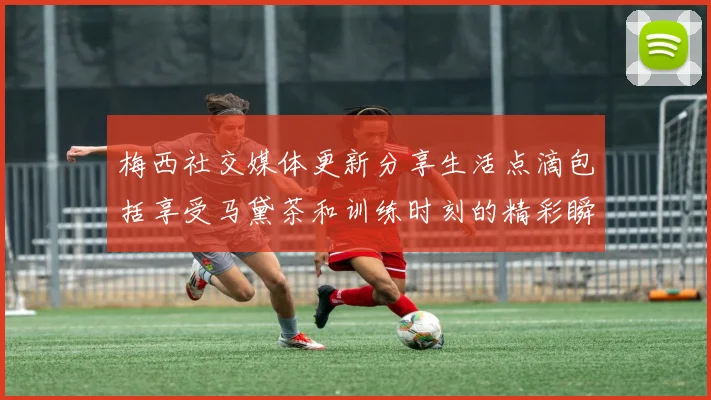 梅西社交媒体更新分享生活点滴包括享受马黛茶和训练时刻的精彩瞬间