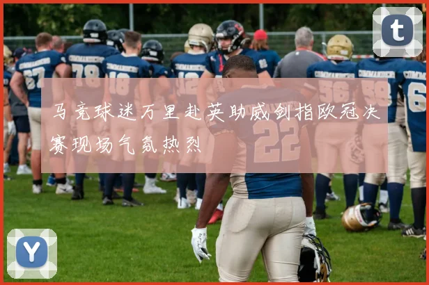 马竞球迷万里赴英助威剑指欧冠决赛现场气氛热烈