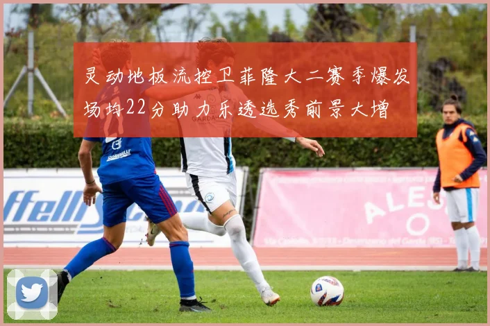 灵动地板流控卫菲隆大二赛季爆发场均22分助力乐透选秀前景大增